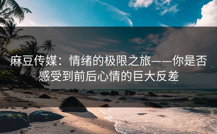 麻豆传媒：情绪的极限之旅——你是否感受到前后心情的巨大反差-第1张图片-p站短视频 - p站助手精选网