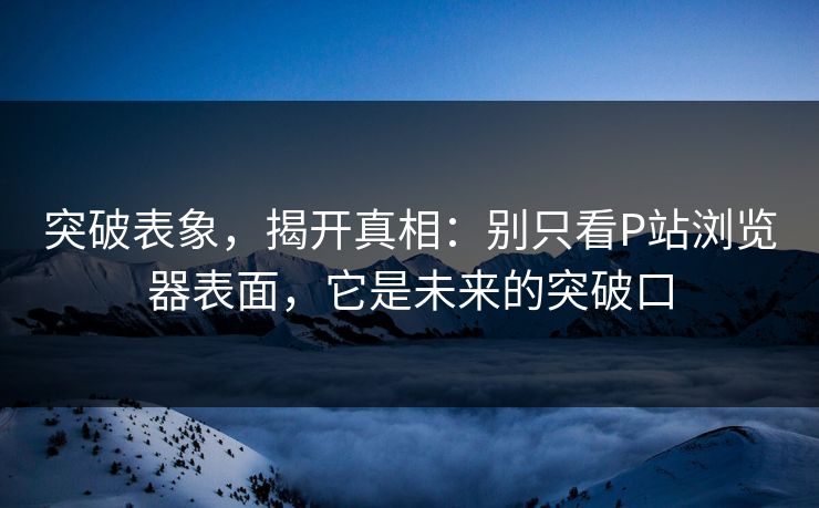 突破表象,揭开真相:别只看P站浏览器表面,它是未来的突破口-第1张图片-p站短视频 - p站助手精选网 突破表象,揭开真相:别只看P站浏览器表面,它是未来的突破口-第1张图片-p站短视频 - p站助手精选网