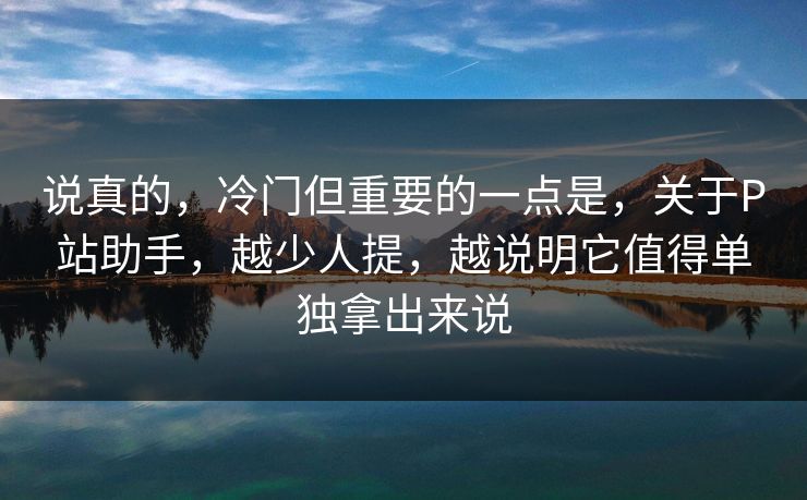 说真的,冷门但重要的一点是,关于P站助手,越少人提,越说明它值得单独拿出来说-第1张图片-p站短视频 - p站助手精选网 说真的,冷门但重要的一点是,关于P站助手,越少人提,越说明它值得单独拿出来说-第1张图片-p站短视频 - p站助手精选网