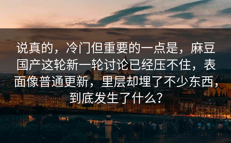 说真的,冷门但重要的一点是,麻豆国产这轮新一轮讨论已经压不住,表面像普通更新,里层却埋了不少东西,到底发生了什么?-第1张图片-p站短视频 - p站助手精选网 说真的,冷门但重要的一点是,麻豆国产这轮新一轮讨论已经压不住,表面像普通更新,里层却埋了不少东西,到底发生了什么?-第1张图片-p站短视频 - p站助手精选网
