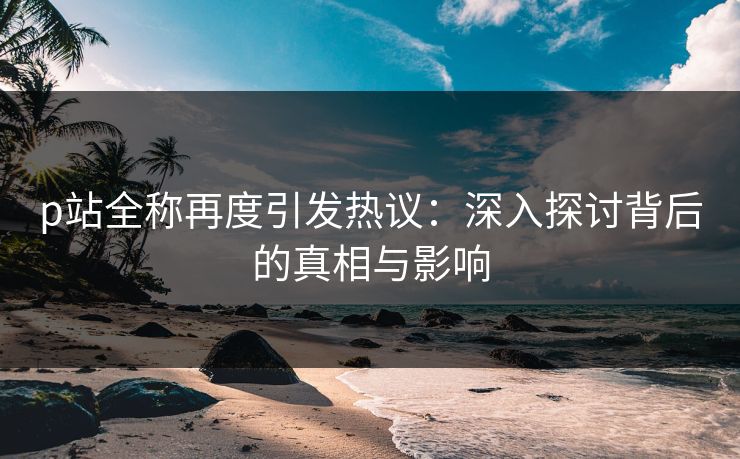 p站全称再度引发热议：深入探讨背后的真相与影响-第1张图片-p站短视频 - p站助手精选网