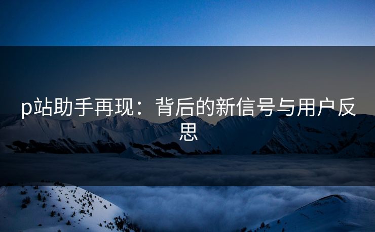 p站助手再现:背后的新信号与用户反思-第1张图片-p站短视频 - p站助手精选网 p站助手再现:背后的新信号与用户反思-第1张图片-p站短视频 - p站助手精选网