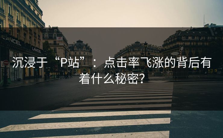 沉浸于“P站”:点击率飞涨的背后有着什么秘密?-第1张图片-p站短视频 - p站助手精选网 沉浸于“P站”:点击率飞涨的背后有着什么秘密?-第1张图片-p站短视频 - p站助手精选网