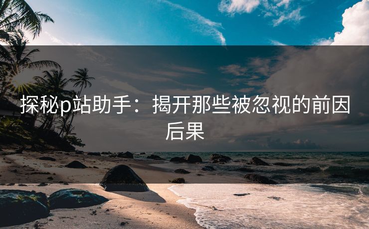 探秘p站助手:揭开那些被忽视的前因后果-第1张图片-p站短视频 - p站助手精选网 探秘p站助手:揭开那些被忽视的前因后果-第1张图片-p站短视频 - p站助手精选网