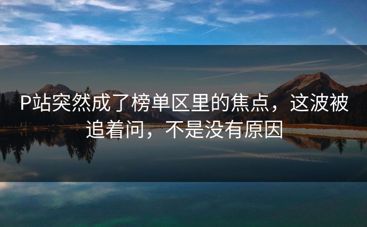 P站突然成了榜单区里的焦点,这波被追着问,不是没有原因-第1张图片-p站短视频 - p站助手精选网 P站突然成了榜单区里的焦点,这波被追着问,不是没有原因-第1张图片-p站短视频 - p站助手精选网