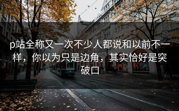 p站全称又一次不少人都说和以前不一样，你以为只是边角，其实恰好是突破口-第1张图片-p站短视频 - p站助手精选网
